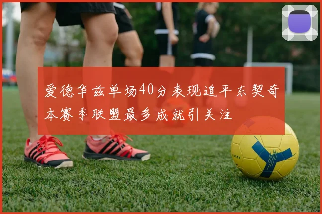 爱德华兹单场40分表现追平东契奇本赛季联盟最多成就引关注