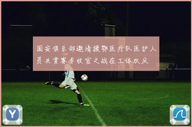 国安俱乐部邀请援鄂医疗队医护人员共赏赛季收官之战在工体欢庆