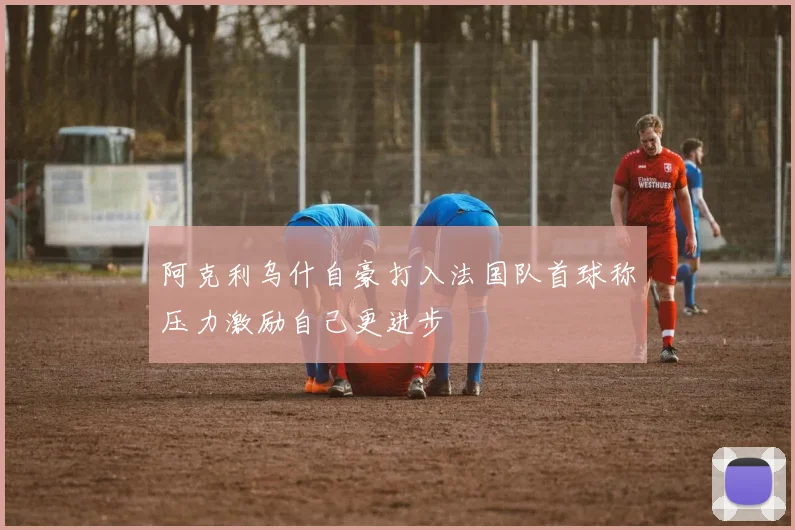 阿克利乌什自豪打入法国队首球称压力激励自己更进步