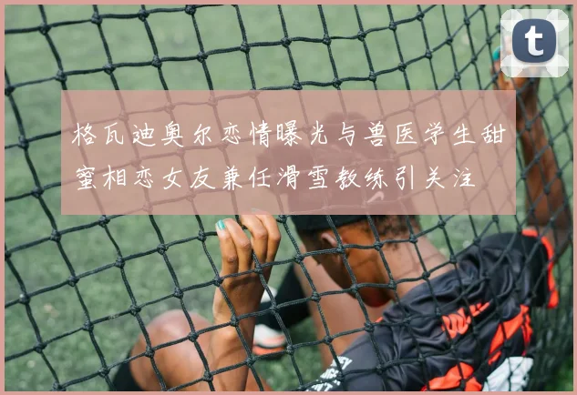 格瓦迪奥尔恋情曝光与兽医学生甜蜜相恋女友兼任滑雪教练引关注