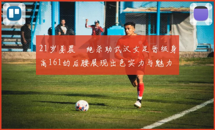 21岁姜晨璟绝杀助武汉女足晋级身高161的后腰展现出色实力与魅力