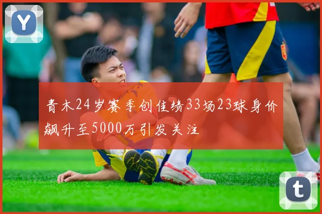 青木24岁赛季创佳绩33场23球身价飙升至5000万引发关注