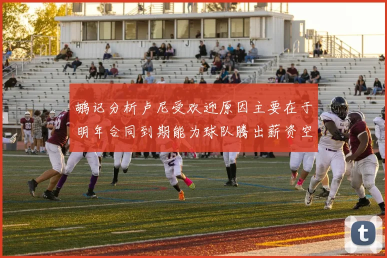 鹕记分析卢尼受欢迎原因主要在于明年合同到期能为球队腾出薪资空间