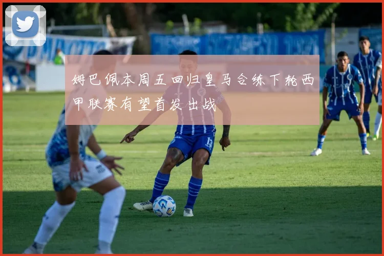 姆巴佩本周五回归皇马合练下轮西甲联赛有望首发出战
