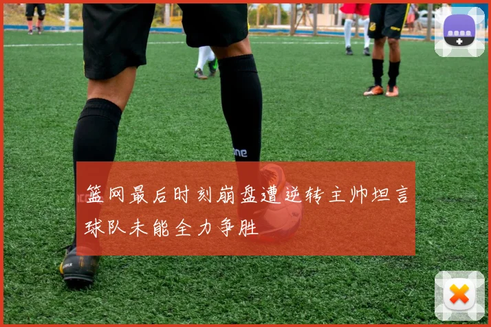 篮网最后时刻崩盘遭逆转主帅坦言球队未能全力争胜