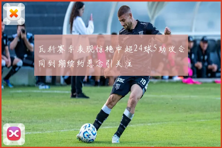 瓦科赛季表现惊艳中超24球5助攻合同到期续约悬念引关注