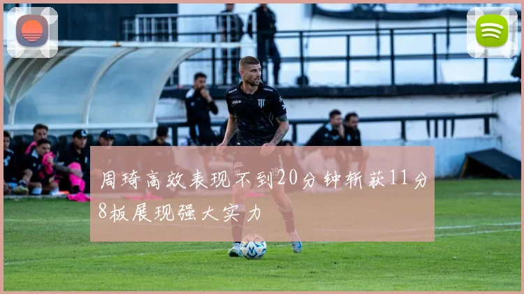 周琦高效表现不到20分钟斩获11分8板展现强大实力