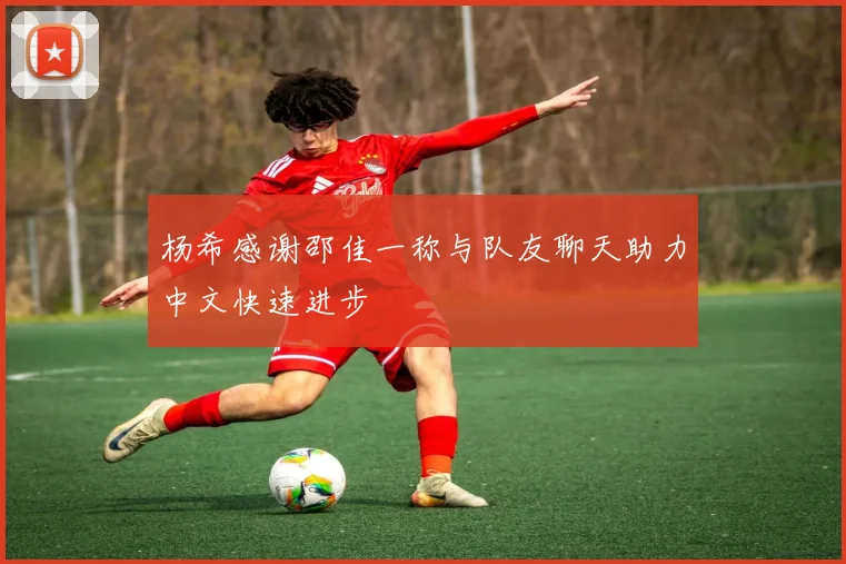 杨希感谢邵佳一称与队友聊天助力中文快速进步