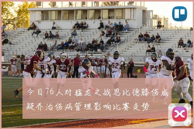 今日76人对猛龙之战恩比德膝伤成疑乔治伤病管理影响比赛走势