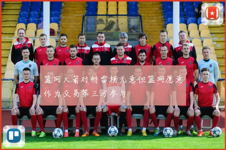 篮网火箭对特雷杨无意但篮网愿意作为交易第三方参与