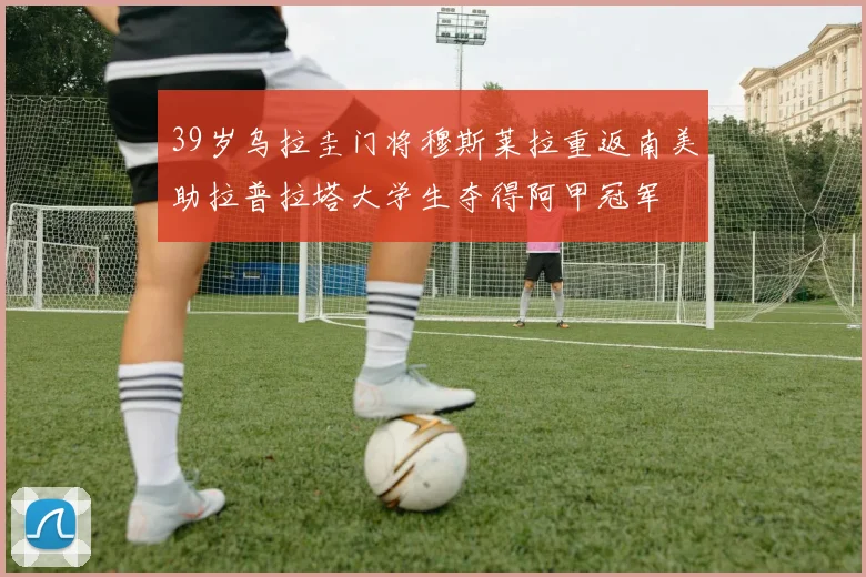 39岁乌拉圭门将穆斯莱拉重返南美助拉普拉塔大学生夺得阿甲冠军