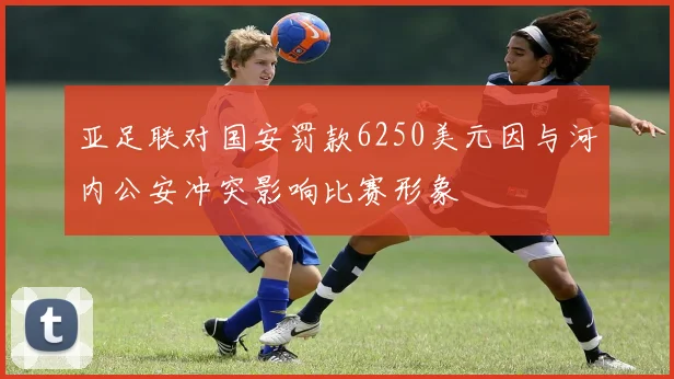 亚足联对国安罚款6250美元因与河内公安冲突影响比赛形象
