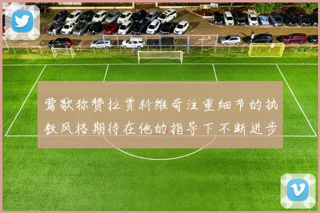莺歌称赞拉贾科维奇注重细节的执教风格期待在他的指导下不断进步