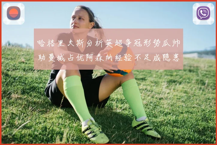 哈格里夫斯分析英超争冠形势瓜帅助曼城占优阿森纳经验不足成隐患