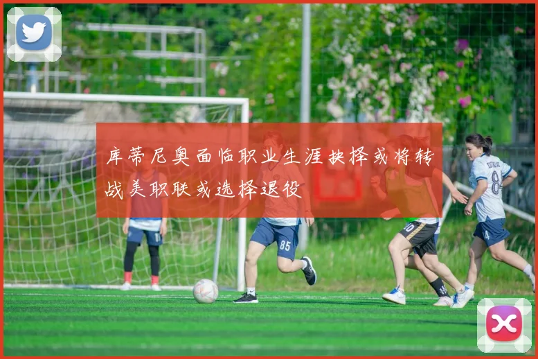 库蒂尼奥面临职业生涯抉择或将转战美职联或选择退役