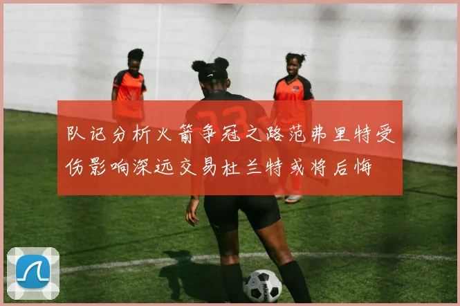 队记分析火箭争冠之路范弗里特受伤影响深远交易杜兰特或将后悔