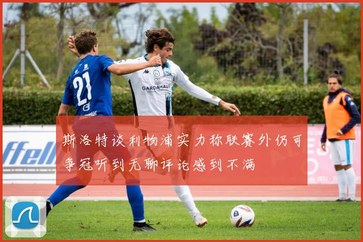 斯洛特谈利物浦实力称联赛外仍可争冠听到无聊评论感到不满