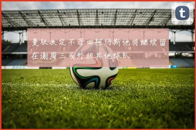 曼联决定不召回阿玛斯他将继续留在谢周三或外租其他球队
