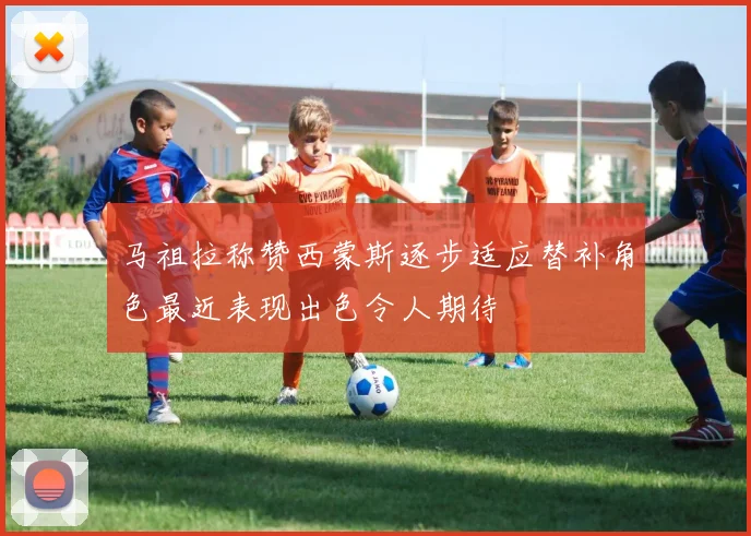 马祖拉称赞西蒙斯逐步适应替补角色最近表现出色令人期待