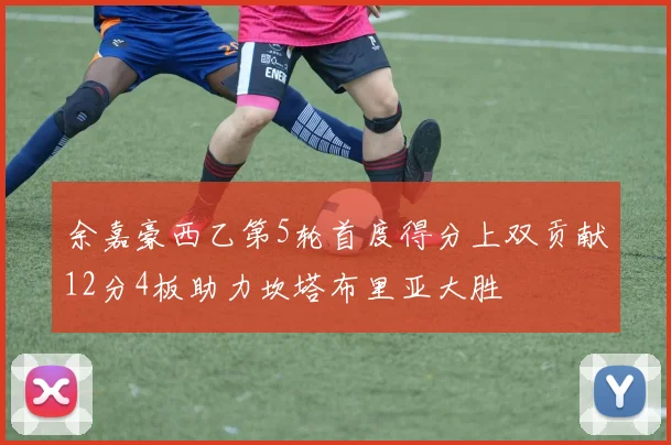 余嘉豪西乙第5轮首度得分上双贡献12分4板助力坎塔布里亚大胜