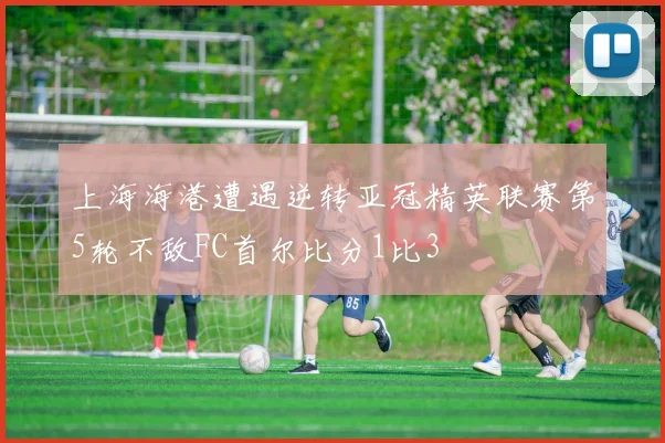上海海港遭遇逆转亚冠精英联赛第5轮不敌FC首尔比分1比3