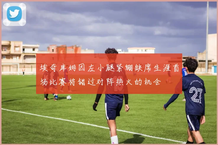 埃奇库姆因左小腿紧绷缺席生涯首场比赛将错过对阵热火的机会