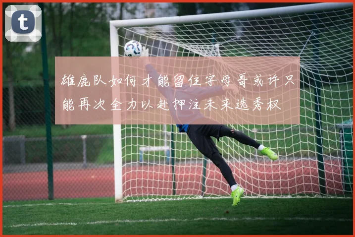 雄鹿队如何才能留住字母哥或许只能再次全力以赴押注未来选秀权