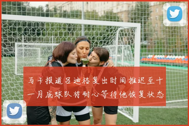 马卡报道吕迪格复出时间推迟至十一月底球队将耐心等待他恢复状态