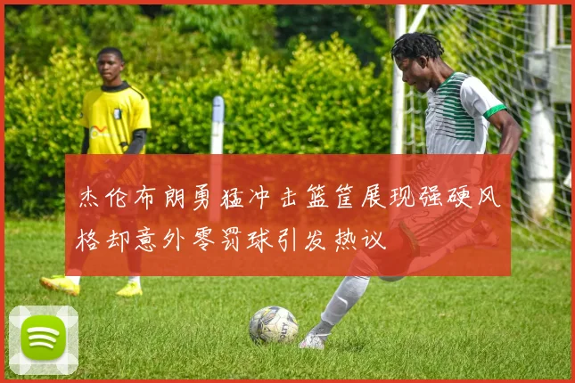 杰伦布朗勇猛冲击篮筐展现强硬风格却意外零罚球引发热议