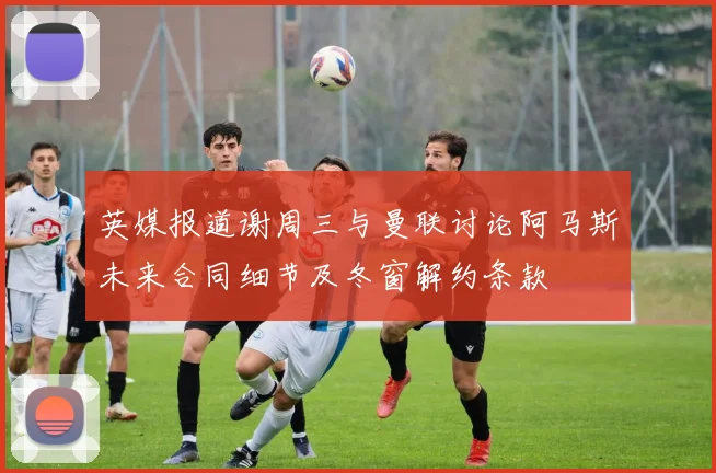 英媒报道谢周三与曼联讨论阿马斯未来合同细节及冬窗解约条款