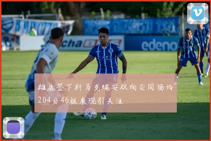 雄鹿签下科马克瑞安双向合同场均204分46板表现引关注