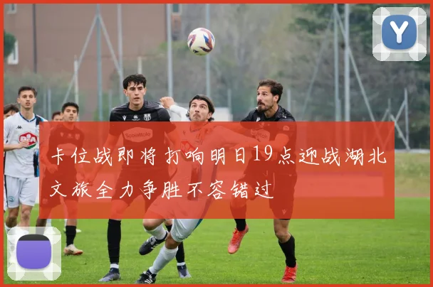 卡位战即将打响明日19点迎战湖北文旅全力争胜不容错过