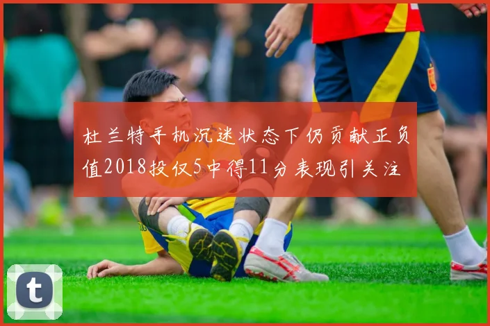 杜兰特手机沉迷状态下仍贡献正负值2018投仅5中得11分表现引关注