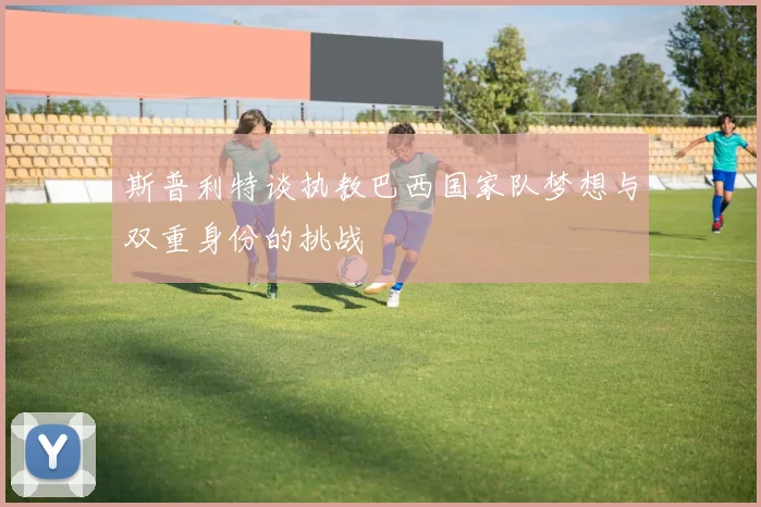 斯普利特谈执教巴西国家队梦想与双重身份的挑战