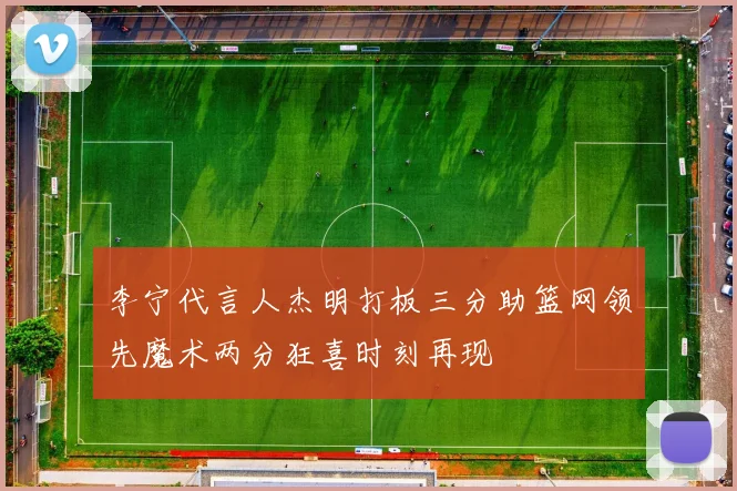 李宁代言人杰明打板三分助篮网领先魔术两分狂喜时刻再现