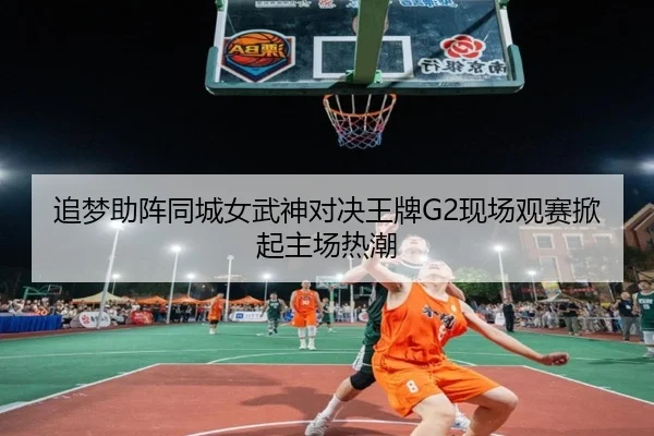 追梦助阵同城女武神对决王牌G2现场观赛掀起主场热潮（mksports）